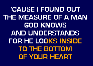 'CAUSE I FOUND OUT
THE MEASURE OF A MAN
GOD KNOWS
AND UNDERSTANDS
FOR HE LOOKS INSIDE
TO THE BOTTOM
OF YOUR HEART