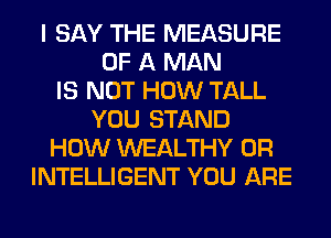 I SAY THE MEASURE
OF A MAN
IS NOT HOW TALL
YOU STAND
HOW WEALTHY 0R
INTELLIGENT YOU ARE
