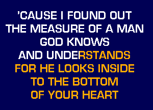 'CAUSE I FOUND OUT
THE MEASURE OF A MAN
GOD KNOWS
AND UNDERSTANDS
FOR HE LOOKS INSIDE
TO THE BOTTOM
OF YOUR HEART