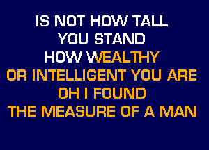 IS NOT HOW TALL
YOU STAND
HOW WEALTHY
0R INTELLIGENT YOU ARE
OH I FOUND
THE MEASURE OF A MAN