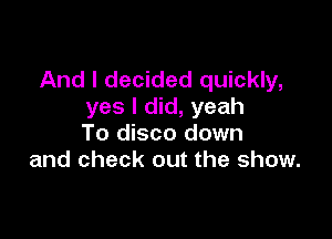 And I decided quickly,
yes I did, yeah

To disco down
and check out the show.