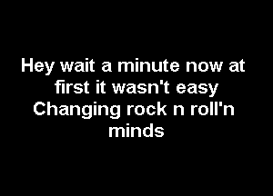 Hey wait a minute now at
first it wasn't easy

Changing rock n roll'n
minds