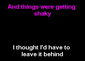 And things were getting
shaky

I thought I'd have to
leave it behind