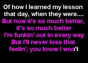 Of how I learned my lesson
that day, when they were....
But now it's so much better,
it's so much better
I'm funkin' out in every way
But I'll never lose that
feelin', you know I won't