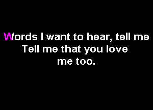 Words I want to hear, tell me
Tell me that you love

me tOO.