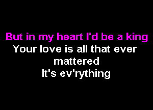 But in my heart I'd be a king
Your love is all that ever

mattered
It's ev'rything