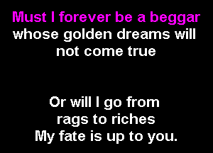 Must I forever be a beggar
whose golden dreams will
not come true

Or will I go from
rags to riches
My fate is up to you.
