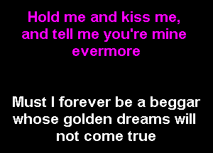Hold me and kiss me,
and tell me you're mine
evermore

Must I forever be a beggar
whose golden dreams will
not come true