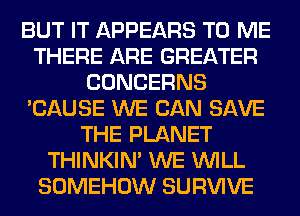 BUT IT APPEARS TO ME
THERE ARE GREATER
CONCERNS
'CAUSE WE CAN SAVE
THE PLANET
THINKIM WE WILL
SOMEHOW SURVIVE