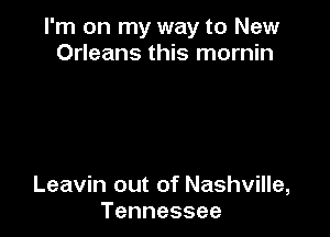 I'm on my way to New
Orleans this mornin

Leavin out of Nashville,
Tennessee