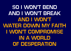 SO I WON'T BEND
AND I WON'T BREAK
AND I WON'T
WATER DOWN MY FAITH
I WON'T COMPROMISE
IN A WORLD
OF DESPERATION