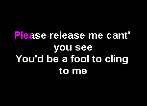 Please release me cant'
you see

You'd be a fool to cling
to me