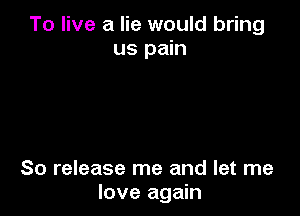 To live a lie would bring
us pain

So release me and let me
love again