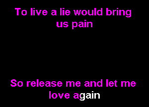 To live a lie would bring
us pain

So release me and let me
love again