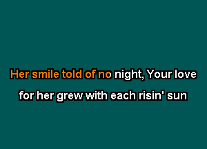 Her smile told of no night, Your love

for her grew with each risin' sun