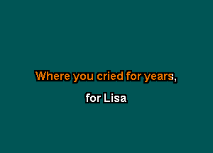 Where you cried for years,

for Lisa