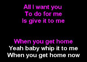 All I want you
To do for me
Is give it to me

When you get home
Yeah baby whip it to me
When you get home now