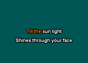 Till the sun light

Shines through your face