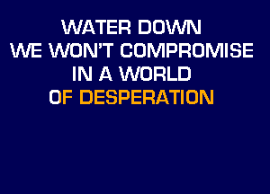 WATER DOWN
WE WON'T COMPROMISE
IN A WORLD
OF DESPERATION