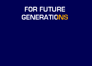 FOR FUTURE
GENERATIONS