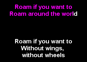 Roam if you want to
Roam around the world

Roam if you want to
Without wings,
without wheels
