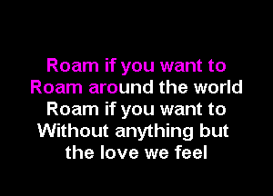 Roam if you want to
Roam around the world
Roam if you want to
Without anything but

the love we feel I