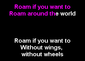 Roam if you want to
Roam around the world

Roam if you want to
Without wings,
without wheels