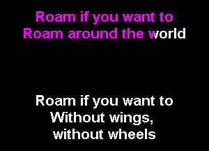 Roam if you want to
Roam around the world

Roam if you want to
Without wings,
without wheels