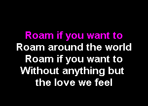 Roam if you want to
Roam around the world
Roam if you want to
Without anything but

the love we feel I
