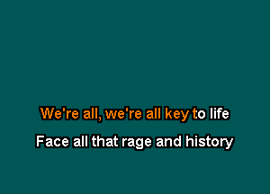 We're all, we're all key to life

Face all that rage and history