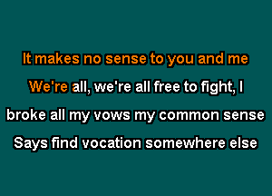 It makes no sense to you and me
We're all, we're all free to flght,l
broke all my vows my common sense

Says f'Ind vocation somewhere else