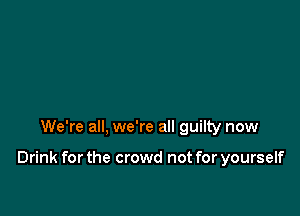 We're all, we're all guilty now

Drink for the crowd not for yourself