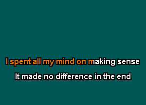 lspent all my mind on making sense

It made no difference in the end