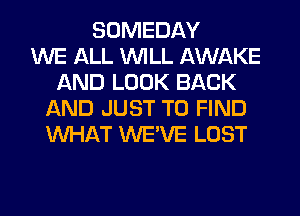SOMEDAY
WE ALL WILL AWAKE
AND LOOK BACK
AND JUST TO FIND
WHAT WE'VE LOST