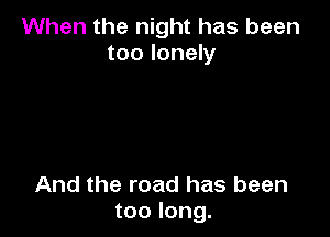 When the night has been
too lonely

And the road has been
too long.