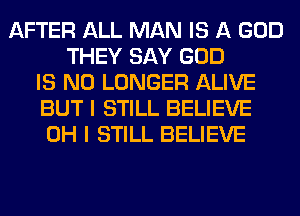 AFTER ALL MAN IS A GOD
THEY SAY GOD
IS NO LONGER ALIVE
BUT I STILL BELIEVE
OH I STILL BELIEVE
