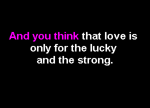 And you think that love is
only for the lucky

and the strong.