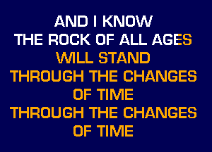 AND I KNOW
THE ROCK OF ALL AGES
WILL STAND
THROUGH THE CHANGES
OF TIME
THROUGH THE CHANGES
OF TIME