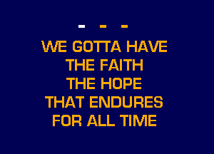 WE GOTTA HAVE
THE FAITH

THE HOPE
THAT ENDURES
FOR ALL TIME