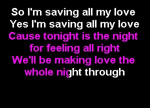 So I'm saving all my love
Yes I'm saving all my love
Cause tonight is the night
for feeling all right
We'll be making love the
whole night through