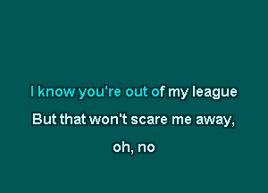 I know you're out of my league

But that won't scare me away,

oh, no