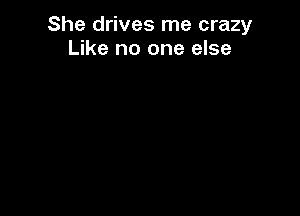 She drives me crazy
Like no one else