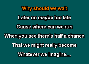 Why should we wait
Later on maybe too late
Cause where can we run
When you see there's half a chance
That we might really become

Whatever we imagine....