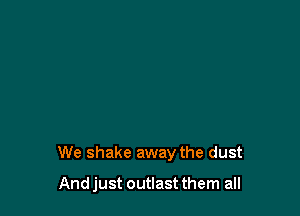 We shake away the dust

And just outlast them all