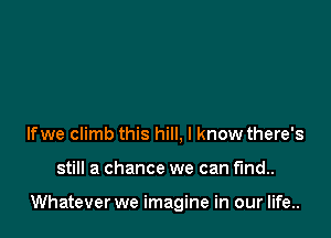 lfwe climb this hill, I know there's

still a chance we can find..

Whatever we imagine in our life..