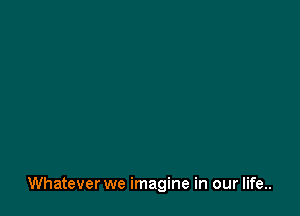 Whatever we imagine in our life..