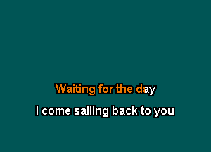 Waiting for the day

I come sailing back to you