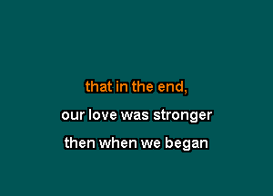 that in the end,

our love was stronger

then when we began