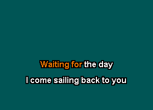 Waiting for the day

I come sailing back to you