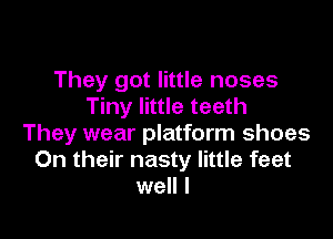 They got little noses
Tiny little teeth

They wear platform shoes
On their nasty little feet
well I